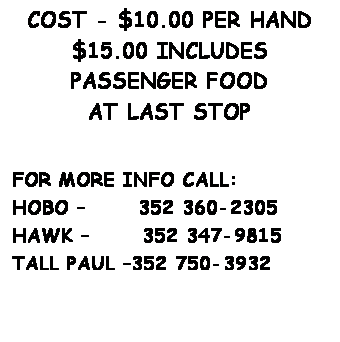 Text Box: MUSIC, FOOD
50/50 & DOOR PRIZES
COST - $10.00 PER HAND
$15.00 INCLUDES PASSENGER FOOD
AT LAST STOP
&nbsp;
&nbsp;
FOR MORE INFO CALL:
HOBO �&nbsp;&nbsp;&nbsp;&nbsp;&nbsp; 352 360-2305
HAWK �&nbsp;&nbsp;&nbsp;&nbsp;&nbsp; 352 347-9815
TALL PAUL �352 750-3932
&nbsp;

