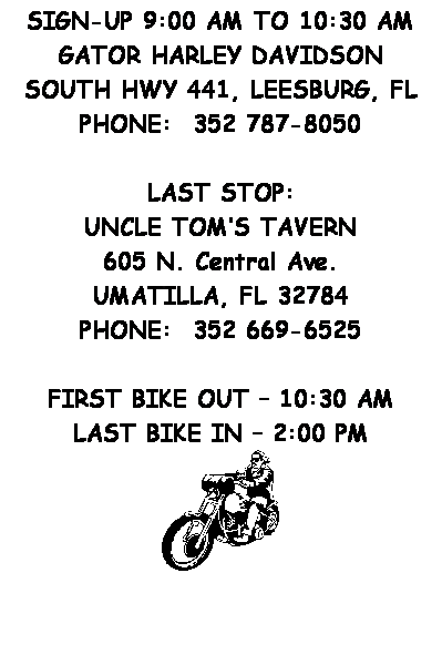 Text Box: &nbsp;
&nbsp;
SIGN-UP 9:00 AM TO 10:30 AM
GATOR HARLEY DAVIDSON
SOUTH HWY 441, LEESBURG, FL
PHONE:&nbsp; 352 787-8050
&nbsp;
LAST STOP:
UNCLE TOM�S TAVERN
605 N. Central Ave.
UMATILLA, FL 32784
PHONE:&nbsp; 352 669-6525
&nbsp;
FIRST BIKE OUT � 10:30 AM
LAST BIKE IN � 2:00 PM

